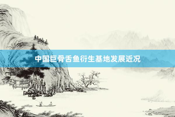 中国巨骨舌鱼衍生基地发展近况